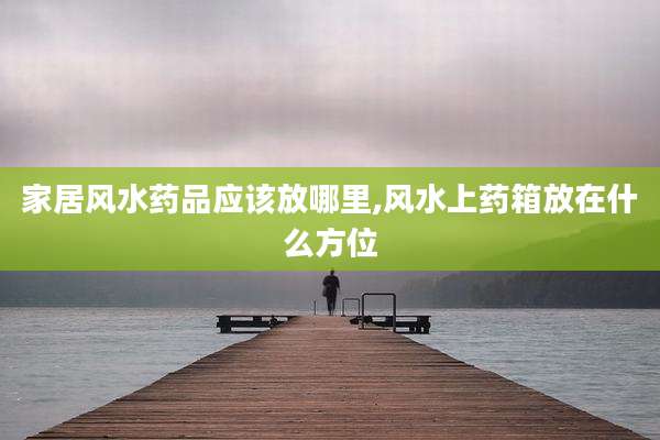 家居风水药品应该放哪里,风水上药箱放在什么方位