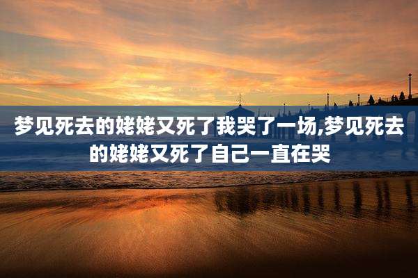 梦见死去的姥姥又死了我哭了一场,梦见死去的姥姥又死了自己一直在哭