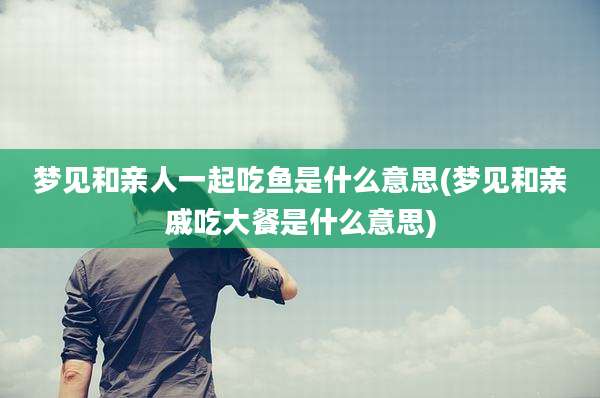 梦见和亲人一起吃鱼是什么意思(梦见和亲戚吃大餐是什么意思)