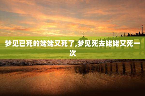 梦见已死的姥姥又死了,梦见死去姥姥又死一次