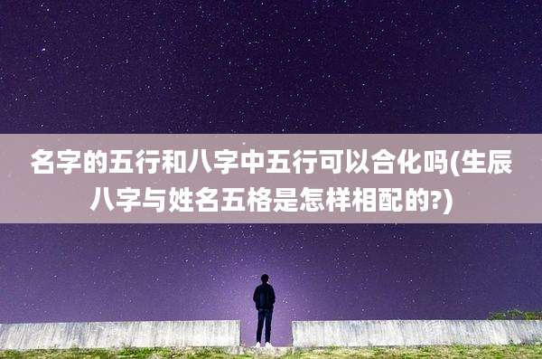 名字的五行和八字中五行可以合化吗(生辰八字与姓名五格是怎样相配的?)