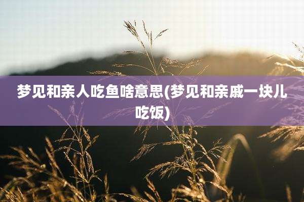 梦见和亲人吃鱼啥意思(梦见和亲戚一块儿吃饭)