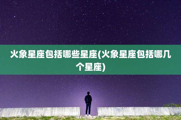 火象星座包括哪些星座(火象星座包括哪几个星座)