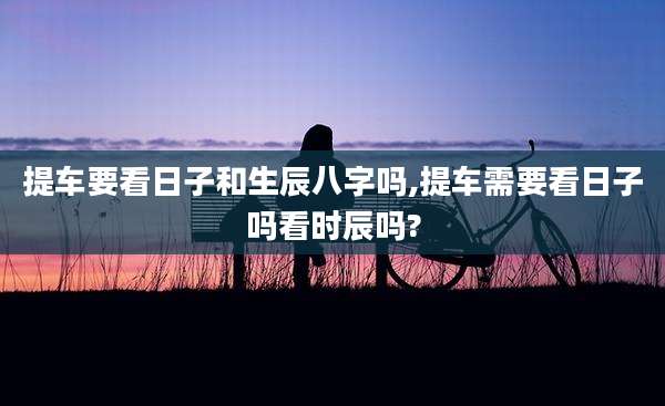 提车要看日子和生辰八字吗,提车需要看日子吗看时辰吗?