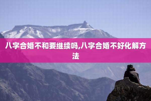 八字合婚不和要继续吗,八字合婚不好化解方法