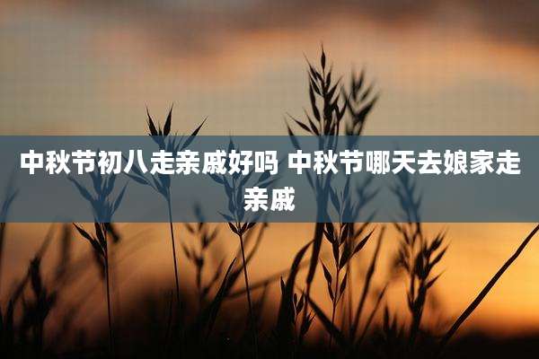 中秋节初八走亲戚好吗 中秋节哪天去娘家走亲戚