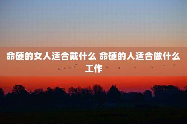 命硬的女人适合戴什么 命硬的人适合做什么工作