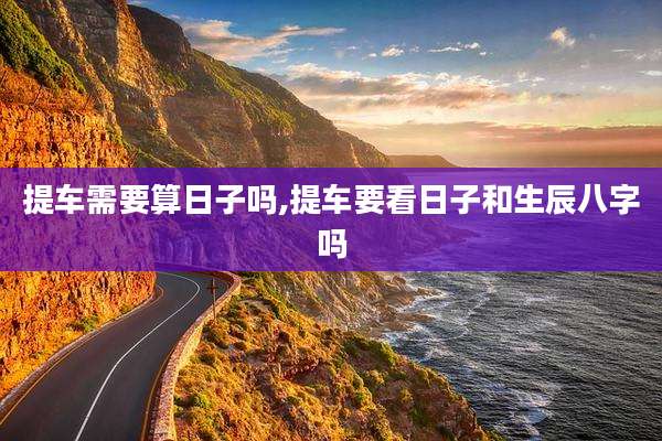 提车需要算日子吗,提车要看日子和生辰八字吗