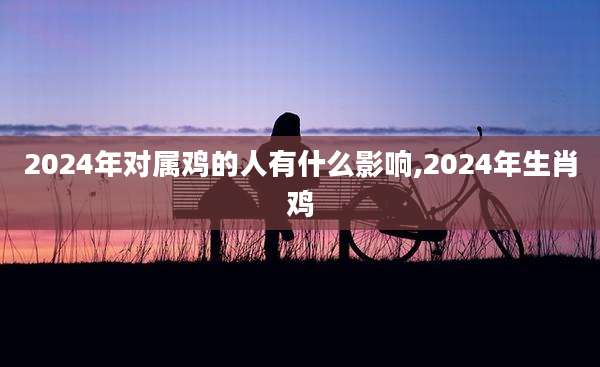 2024年对属鸡的人有什么影响,2024年生肖鸡