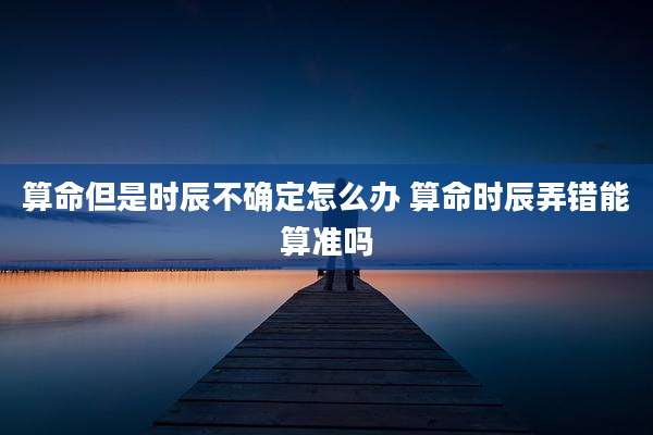 算命但是时辰不确定怎么办 算命时辰弄错能算准吗