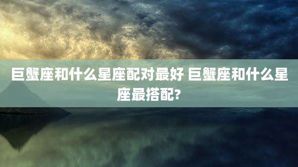 巨蟹座和什么星座配对最好 巨蟹座和什么星座最搭配?