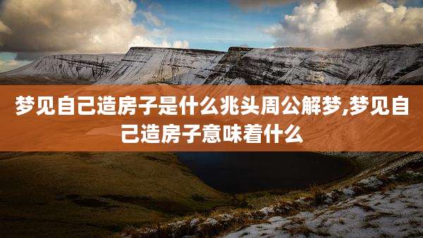 梦见自己造房子是什么兆头周公解梦,梦见自己造房子意味着什么