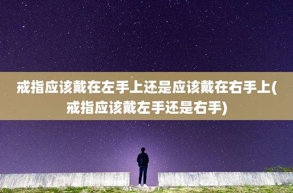 戒指应该戴在左手上还是应该戴在右手上(戒指应该戴左手还是右手)