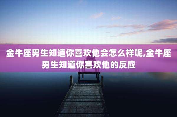 金牛座男生知道你喜欢他会怎么样呢,金牛座男生知道你喜欢他的反应