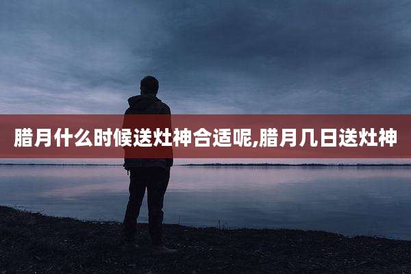 腊月什么时候送灶神合适呢,腊月几日送灶神