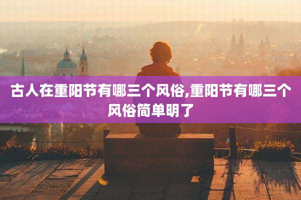 古人在重阳节有哪三个风俗,重阳节有哪三个风俗简单明了