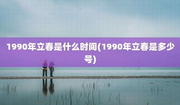 1990年立春是什么时间(1990年立春是多少号)