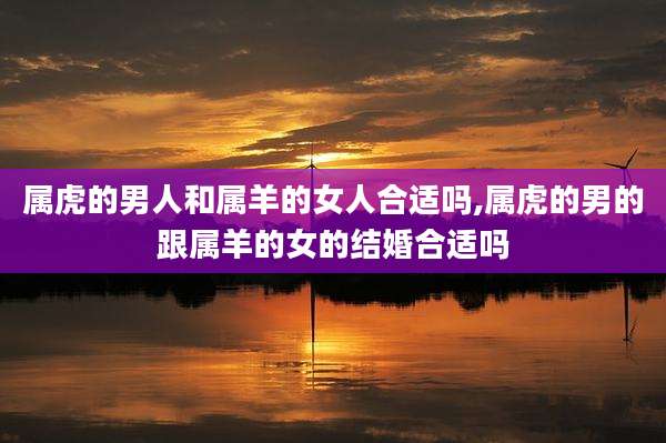 属虎的男人和属羊的女人合适吗,属虎的男的跟属羊的女的结婚合适吗