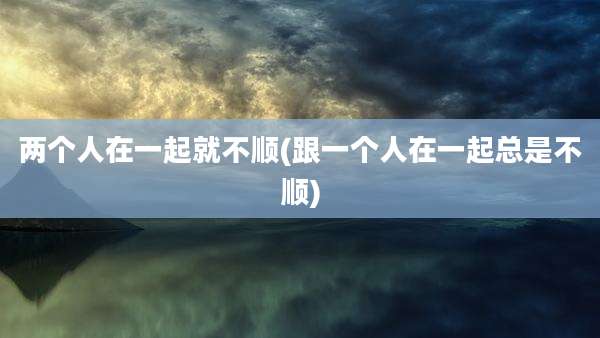 两个人在一起就不顺(跟一个人在一起总是不顺)