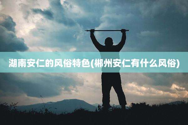 湖南安仁的风俗特色(郴州安仁有什么风俗)