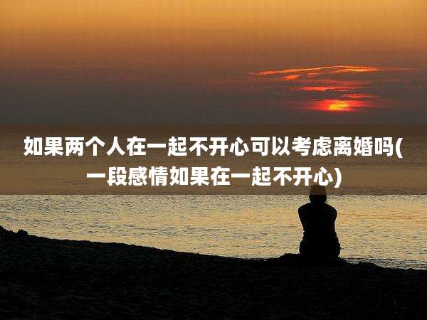 如果两个人在一起不开心可以考虑离婚吗(一段感情如果在一起不开心)