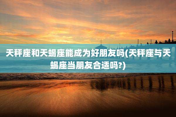 天秤座和天蝎座能成为好朋友吗(天秤座与天蝎座当朋友合适吗?)