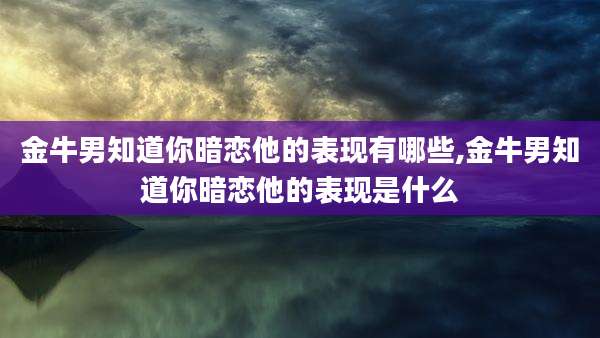 金牛男知道你暗恋他的表现有哪些,金牛男知道你暗恋他的表现是什么