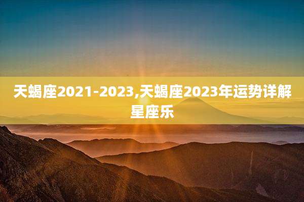 天蝎座2021-2023,天蝎座2023年运势详解星座乐