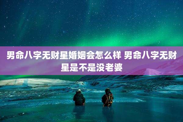 男命八字无财星婚姻会怎么样 男命八字无财星是不是没老婆