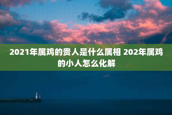 2021年属鸡的贵人是什么属相 202年属鸡的小人怎么化解