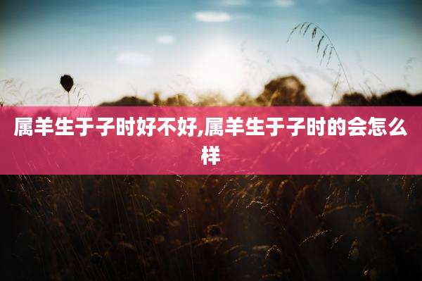 属羊生于子时好不好,属羊生于子时的会怎么样