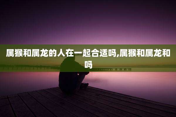 属猴和属龙的人在一起合适吗,属猴和属龙和吗