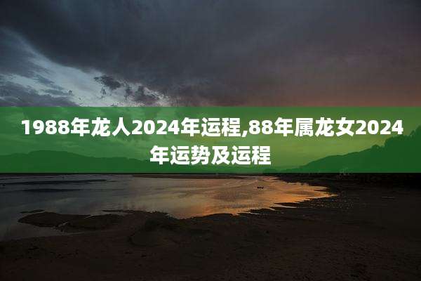 1988年龙人2024年运程,88年属龙女2024年运势及运程