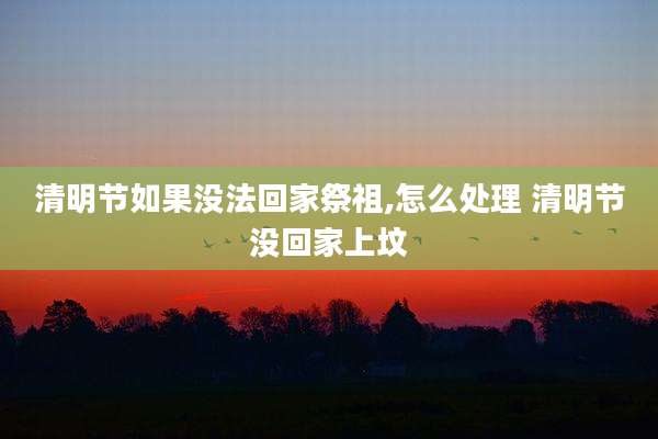 清明节如果没法回家祭祖,怎么处理 清明节没回家上坟