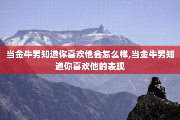 当金牛男知道你喜欢他会怎么样,当金牛男知道你喜欢他的表现