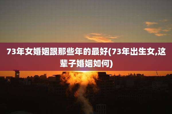 73年女婚姻跟那些年的最好(73年出生女,这辈子婚姻如何)