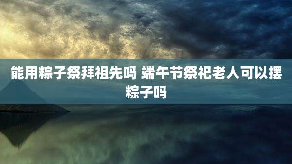 能用粽子祭拜祖先吗 端午节祭祀老人可以摆粽子吗