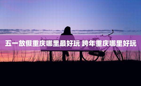 五一放假重庆哪里最好玩 跨年重庆哪里好玩