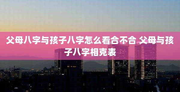 父母八字与孩子八字怎么看合不合 父母与孩子八字相克表