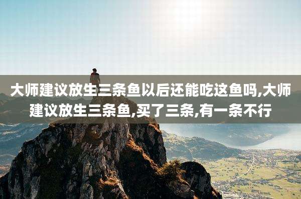 大师建议放生三条鱼以后还能吃这鱼吗,大师建议放生三条鱼,买了三条,有一条不行