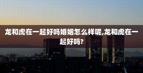 龙和虎在一起好吗婚姻怎么样呢,龙和虎在一起好吗?