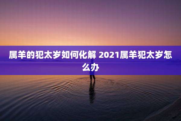 属羊的犯太岁如何化解 2021属羊犯太岁怎么办