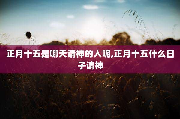 正月十五是哪天请神的人呢,正月十五什么日子请神
