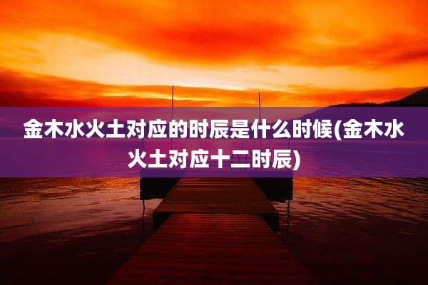 金木水火土对应的时辰是什么时候(金木水火土对应十二时辰)