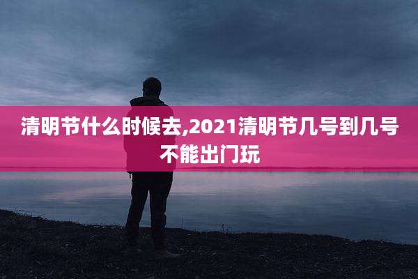清明节什么时候去,2021清明节几号到几号不能出门玩