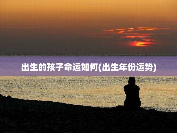 出生的孩子命运如何(出生年份运势)