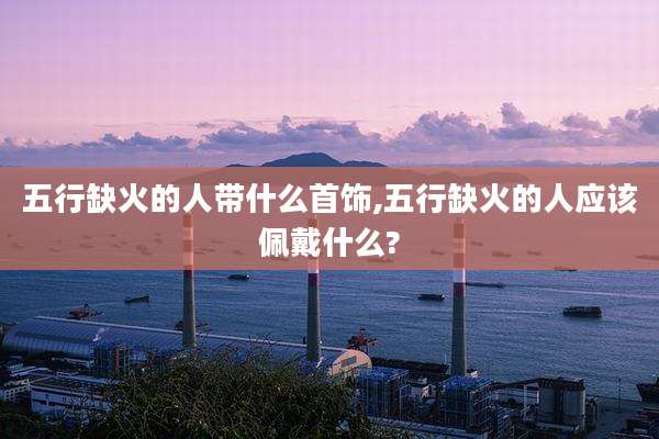五行缺火的人带什么首饰,五行缺火的人应该佩戴什么?