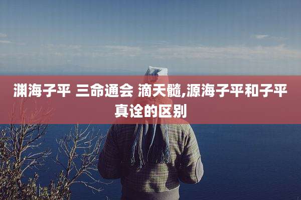 渊海子平 三命通会 滴天髓,源海子平和子平真诠的区别
