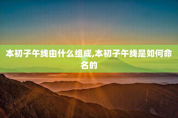 本初子午线由什么组成,本初子午线是如何命名的