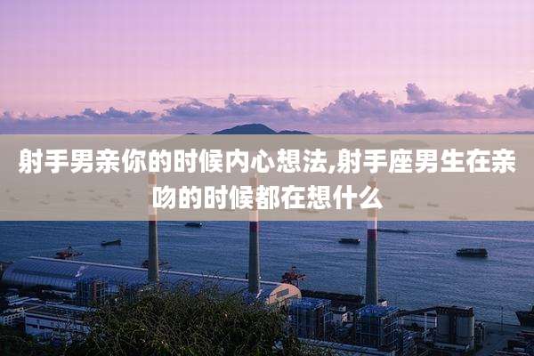 射手男亲你的时候内心想法,射手座男生在亲吻的时候都在想什么
